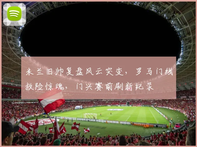 米兰旧帅复盘风云突变,罗马门线救险惊魂,门兴赛前刷新纪录