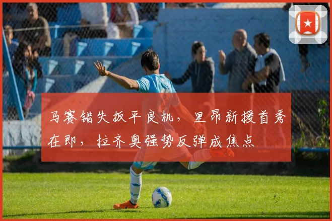 马赛错失扳平良机，里昂新援首秀在即，拉齐奥强势反弹成焦点