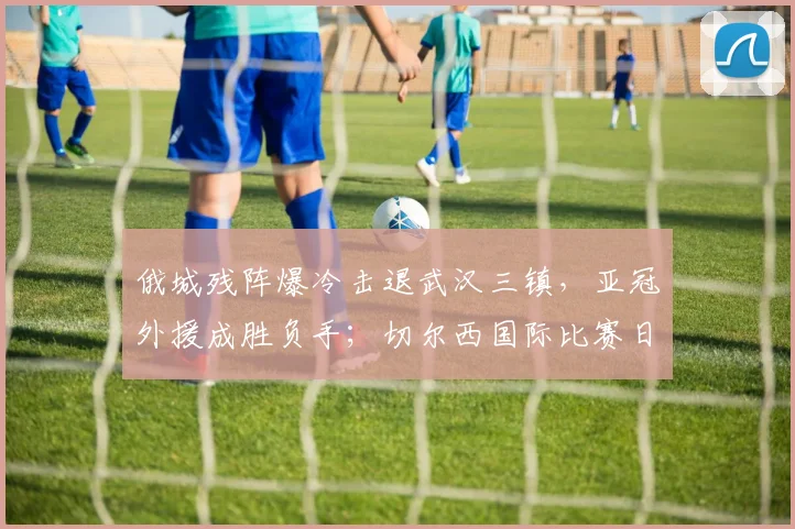 俄城残阵爆冷击退武汉三镇,亚冠外援成胜负手;切尔西国际比赛日再添伤情