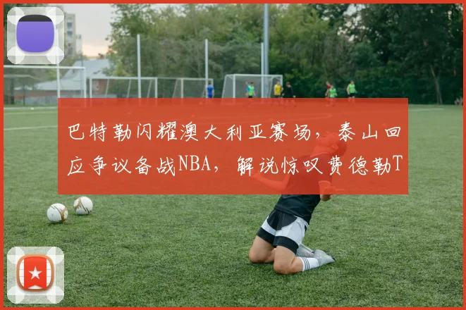 巴特勒闪耀澳大利亚赛场,泰山回应争议备战NBA,解说惊叹费德勒TL纪录