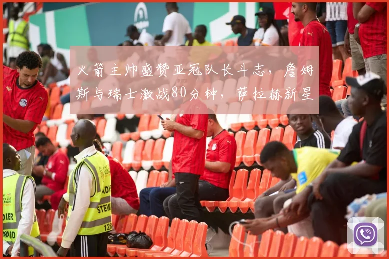 火箭主帅盛赞亚冠队长斗志,詹姆斯与瑞士激战80分钟,萨拉赫新星惊艳全场