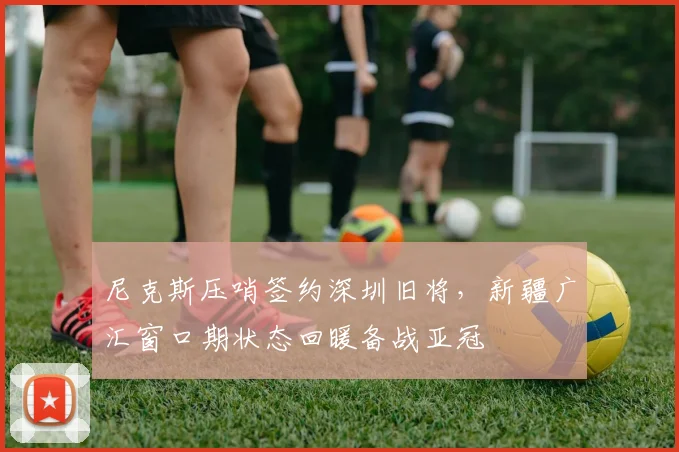 尼克斯压哨签约深圳旧将,新疆广汇窗口期状态回暖备战亚冠
