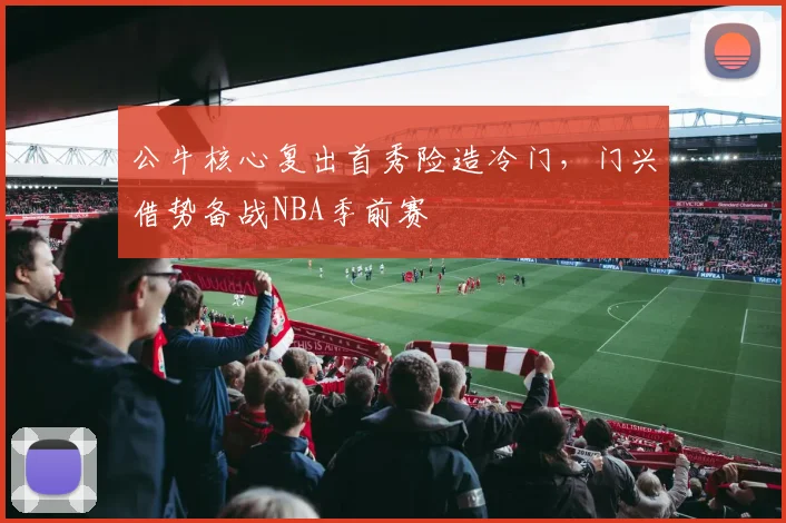 公牛核心复出首秀险造冷门，门兴借势备战NBA季前赛