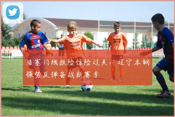 活塞门线救险惊险过关,辽宁本钢强