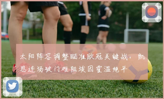 太阳阵容调整瞄准欧冠关键战,凯恩