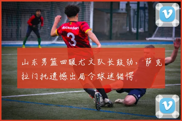 山东男篮回暖尤文队长鼓劲,萨克拉门托遗憾出局令球迷错愕