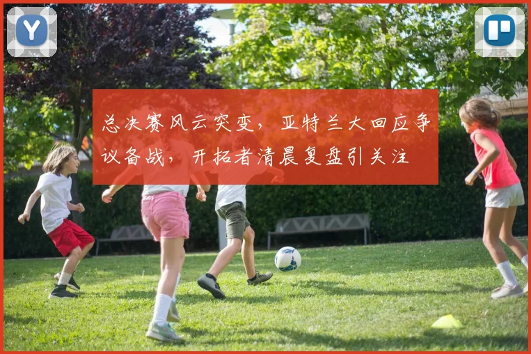 总决赛风云突变,亚特兰大回应争议备战,开拓者清晨复盘引关注