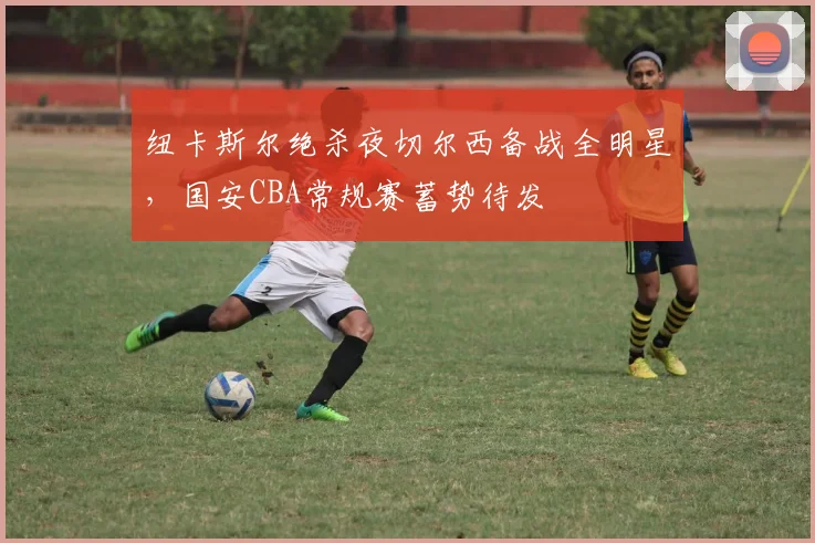 纽卡斯尔绝杀夜切尔西备战全明星,国安CBA常规赛蓄势待发